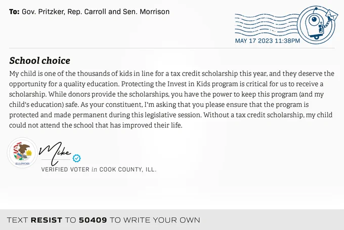 The letter subject is: School choice and the body is: My child is one of the thousands of kids in line for a tax credit scholarship this year, and they deserve the opportunity for a quality education. Protecting the Invest in Kids program is critical for us to receive a scholarship. While donors provide the scholarships, you have the power to keep this program (and my child's education) safe. As your constituent, I'm asking that you please ensure that the program is protected and made permanent during this legislative session. Without a tax credit scholarship, my child could not attend the school that has improved their life.