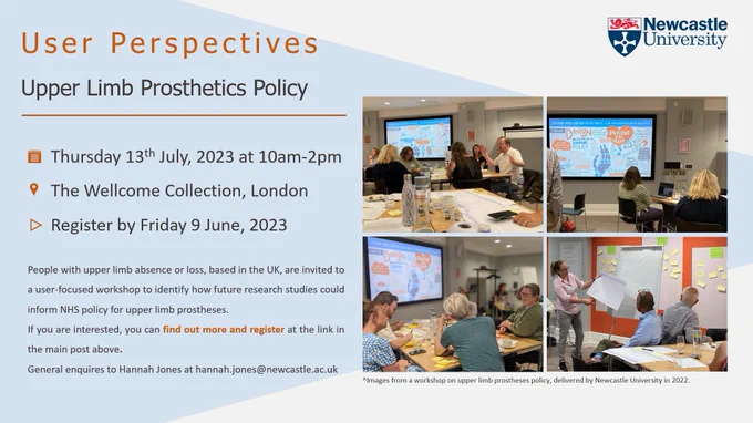 The image presents a workshop flyer with photographs of a previous in-person workshop in 2022 on the right-hand side. The left-hand side presents text about the workshop as follows:

User Perspectives
Upper Limb Prosthetics Policy

Thursday 13th July, 2023 at 10am-2pm
The Wellcome Collection, London
Register by Friday 9 June, 2023

People with upper limb absence or loss, based in the UK, are invited to a user-focused workshop to identify how future research studies could inform NHS policy for upper limb prostheses.​​

If you are interested, you can find out more and register at the link in the main post above. 

General enquiries to Hannah Jones at hannah.jones@newcastle.ac.uk