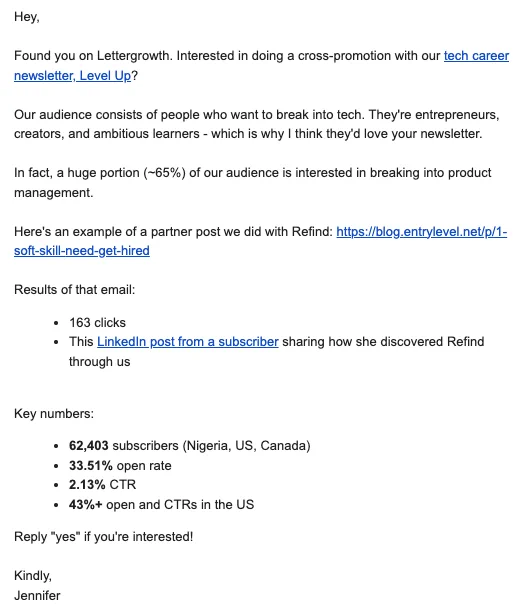 Hey,

Found you on Lettergrowth. Interested in doing a cross-promotion with our tech career newsletter, Level Up?

Our audience consists of people who want to break into tech. They're entrepreneurs, creators, and ambitious learners - which is why I think they'd love your newsletter. 

In fact, a huge portion (~65%) of our audience is interested in breaking into product management.

Here's an example of a partner post we did with Refind: https://blog.entrylevel.net/p/1-soft-skill-need-get-hired

Results of that email:
163 clicks
This LinkedIn post from a subscriber sharing how she discovered Refind through us

Key numbers:
62,403 subscribers (Nigeria, US, Canada)
33.51% open rate
2.13% CTR
43%  open and CTRs in the US
Reply "yes" if you're interested!