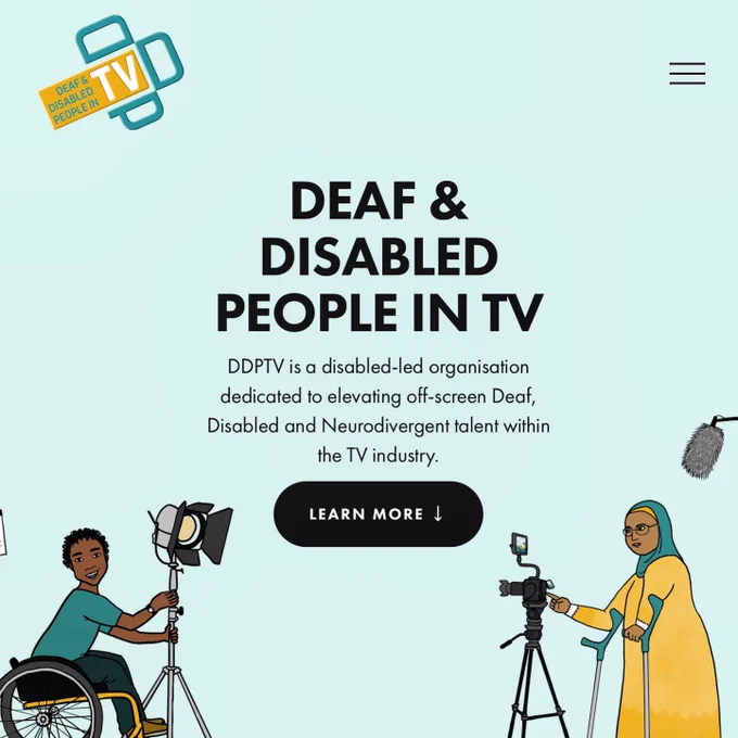 The home page of the sexy DDPTV website. The font says, “DDPTV is a disabled-led organisation dedicated to elevating off-screen Deaf, Disabled and Neurodivergent talent within the TV industry.”
It has a pale teal background and two colourful illustrations. One is a black, male wheelchair user holding a light in a stand. The other is a Muslim woman on crutches, standing by a camera. They are both wearing teal and yellow clothing to match the DDPTV logo.