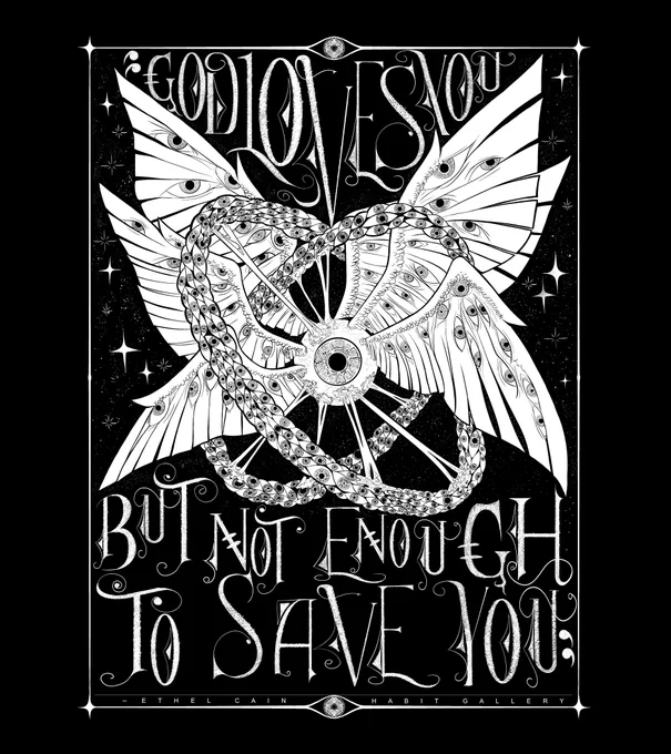A black and white two-tone digital drawing of a biblically accurate angel with six wings. At the center of the wings is a single eyeball. Each wing is covered in more eyeballs. There are two rings encircling the angel that are also made of eyes and are also goopy. There is a sky full of stars behind the angel. There is old-fashioned storybook style text that reads "GOD LOVES YOU BUT NOT ENOUGH TO SAVE YOU" and at the bottom in the border there is credit for the quote "ETHEL CAIN" and for the art "HABIT GALLERY"