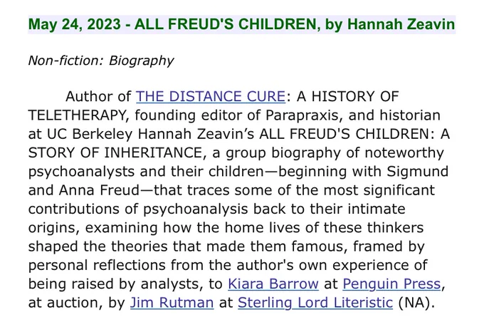 May 24, 2023 - ALL FREUD'S CHILDREN, by Hannah Zeavin
Non-fiction: Biography
Author of THE DISTANCE CURE: A HISTORY OF
TELETHERAPY, founding editor of Parapraxis, and historian
at UC Berkeley Hannah Zeavin's ALL FREUD'S CHILDREN: A
STORY OF INHERITANCE, a group biography of noteworthy
psychoanalysts and their children-beginning with Sigmund
and Anna Freud-that traces some of the most significant
contributions of psychoanalysis back to their intimate
origins, examining how the home lives of these thinkers
shaped the theories that made them famous, framed by
personal reflections from the author's own experience of
being raised by analysts, to Kiara Barrow at Penguin Press,
at auction, by Jim Rutman at Sterling Lord Literistic (NA).