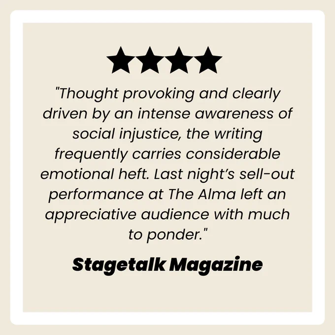 “Thought provoking and clearly driven by an intense awareness of social injustice, the writing frequently carries considerable emotional heft. Last night’s sell-out performance at The Alma left an appreciative audience with much to ponder” - stagetalk magazine