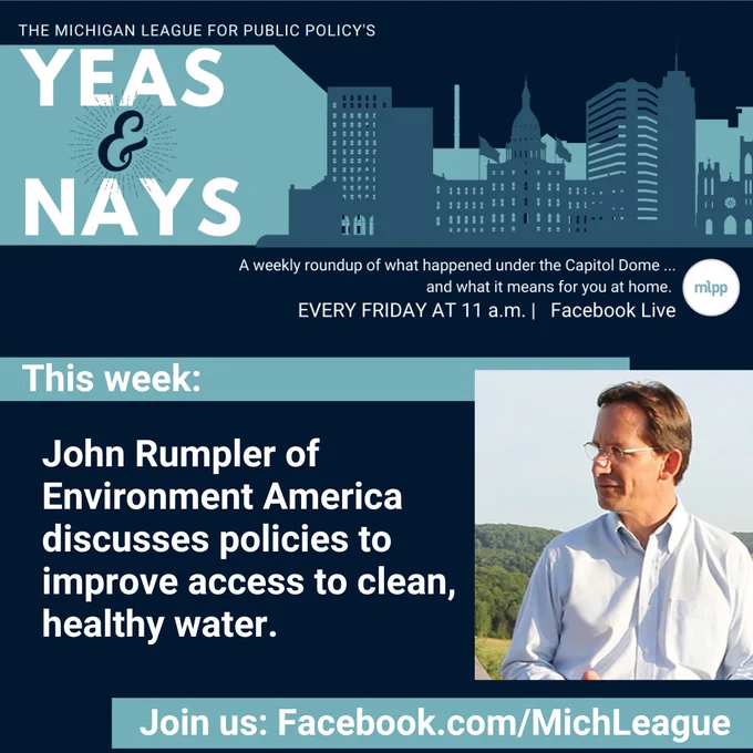 Dark background with blue silhouette of city. White copy that says, The Michigan League for Public Policy's Yeas & Nays. A weekly roundup of what happened under the Capitol Dome... and what it means for you at home. Every Friday at 11 AM. Facebook Live. White text says This week: John Rumpler of Environment America discusses policies to improve access to clean, healthy water. Join us: Facebook.com/MichLeague. Photo of John Rumpler.
