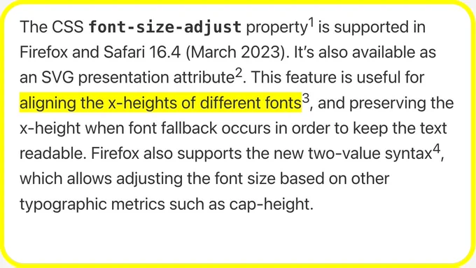 The CSS font‑size‑adjust property is supported in Firefox and Safari 16.4 (March 2023). It’s also available as an SVG presentation attribute. This feature is useful for aligning the x-heights of different fonts, and preserving the x-height when font fallback occurs in order to keep the text readable. Firefox also supports the new two-value syntax, which allows adjusting the font size based on other typographic metrics such as cap-height.