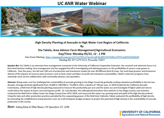 A webinar on "High Density Planting of Avocado in High Water Cost Region of California" by Eta Takele. For Zoom link and additional information on UC ANR Water Webinar, please visit the link: https://ciwr.ucanr.edu/News_and_Events/WaterWebinar/

