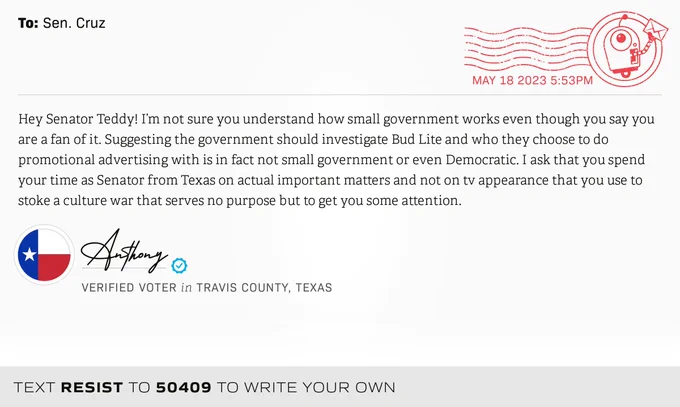 The letter subject is: empty and the body is: Hey Senator Teddy! I’m not sure you understand how small government works even though you say you are a fan of it. Suggesting the government should investigate Bud Lite and who they choose to do promotional advertising with is in fact not small government or even Democratic. I ask that you spend your time as Senator from Texas on actual important matters and not on tv appearance that you use to stoke a culture war that serves no purpose but to get you some attention.