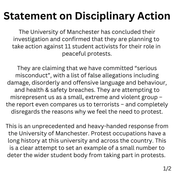 Statement on Disciplinary Action
The University of Manchester has concluded their investigation and confirmed that they are planning to take action against 11 student activists for their role in peaceful protests.

They are claiming that we have committed “serious misconduct”, with a list of false allegations including damage, disorderly and offensive language and behaviour, and health & safety breaches. They are attempting to misrepresent us as a small, extreme and violent group – the report even compares us to terrorists – and completely disregards the reasons why we feel the need to protest.

This is an unprecedented and heavy-handed response from the University of Manchester. Protest occupations have a long history at this university and across the country. This is a clear attempt to set an example of a small number to deter the wider student body from taking part in protests.
