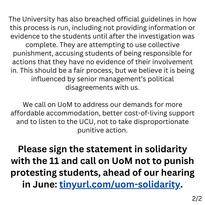 The University has also breached official guidelines in how this process is run, including not providing information or evidence to the students until after the investigation was complete. They are attempting to use collective punishment, accusing students of being responsible for actions that they have no evidence of their involvement in. This should be a fair process, but we believe it is being influenced by senior management’s political disagreements with us.

We call on UoM to address our demands for more affordable accommodation, better cost-of-living support and to listen to the UCU, not to take disproportionate punitive action.

Please sign the statement in solidarity with the 11 and call on UoM not to punish protesting students, ahead of our hearing in June: tinyurl.com/uom-solidarity.