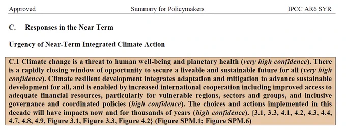 C. Responses in the Near Term
Urgency of Near-Term Integrated Climate Action
C.1 Climate change is a threat to human well-being and planetary health (very high confidence). There is a rapidly closing window of opportunity to secure a liveable and sustainable future for all (very high confidence). Climate resilient development integrates adaptation and mitigation to advance sustainable development for all, and is enabled by increased international cooperation including improved access to adequate financial resources, particularly for vulnerable regions, sectors and groups, and inclusive governance and coordinated policies (high confidence). The choices and actions implemented in this decade will have impacts now and for thousands of years (high confidence). {3.1, 3.3, 4.1, 4.2, 4.3, 4.4, 4.7, 4.8, 4.9, Figure 3.1, Figure 3.3, Figure 4.2} (Figure SPM.1; Figure SPM.6)