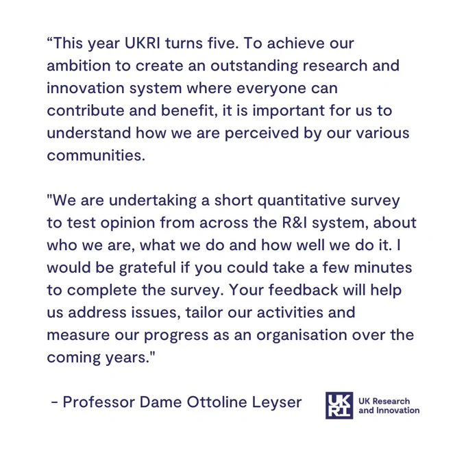 “This year UKRI turns five. To achieve our ambition to create an outstanding research and innovation system where everyone can contribute and benefit, it is important for us to understand how we are perceived by our various communities. 

"We are undertaking a short quantitative survey to test opinion from across the R&I system, about who we are, what we do and how well we do it. I would be grateful if you could take a few minutes to complete the survey. Your feedback will help us address issues, tailor our activities and measure our progress as an organisation over the coming years."

 - Professor Dame Ottoline Leyser