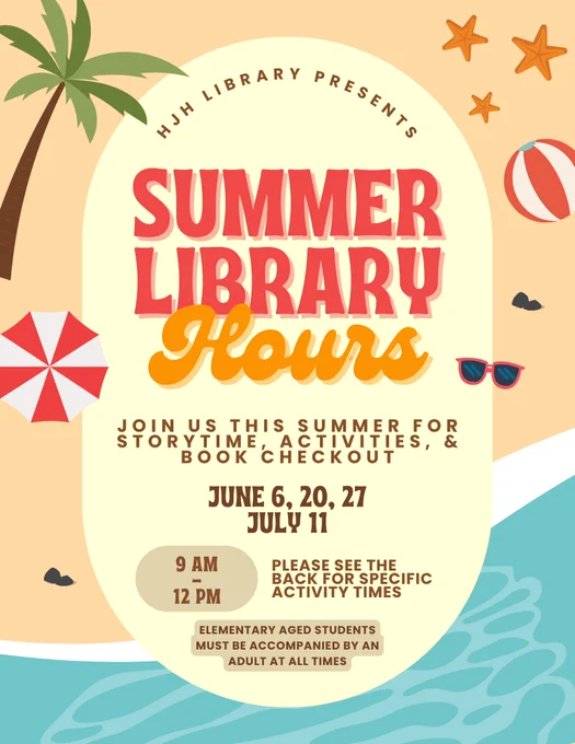 HJH Library Presents: Summer Library Hours. Join us this summer for storytime, activities, & book checkout. June 6th, 20th, & 17th. July 11th. 9am-12pm. Elementary aged students must be accompanied by an adult at all times. 