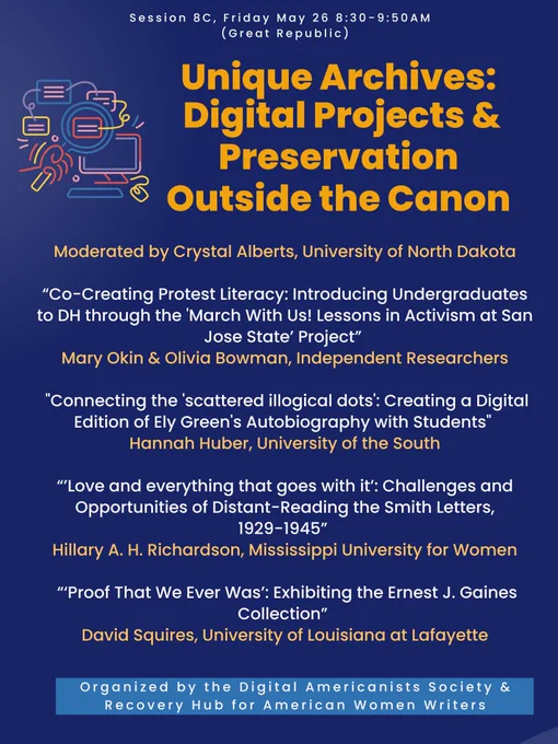 Poster for the Unique Archives: Digital Projects & Preservation Outside the Canon session 8C. Presentations include “Co-Creating Protest Literacy: Introducing Undergraduates to DH through the 'March With Us! Lessons in Activism at San Jose State’ Project” by Mary Okin & Olivia Bowman, Independent Researchers; "Connecting the 'scattered illogical dots': Creating a Digital Edition of Ely Green's Autobiography with Students" by Hannah Huber, University of the South; “’Love and everything that goes with it’: Challenges and Opportunities of Distant-Reading the Smith Letters, 1929-1945” by Hillary A. H. Richardson, Mississippi University for Women; and “‘Proof That We Ever Was’: Exhibiting the Ernest J. Gaines Collection” by David Squires, University of Louisiana at Lafayette. It takes place Friday, May 26 8:30-9:50 AM as Session 8C in the room Great Republic, organized by the Digital Americanists Society & Recovery Hub for American Women Writers.