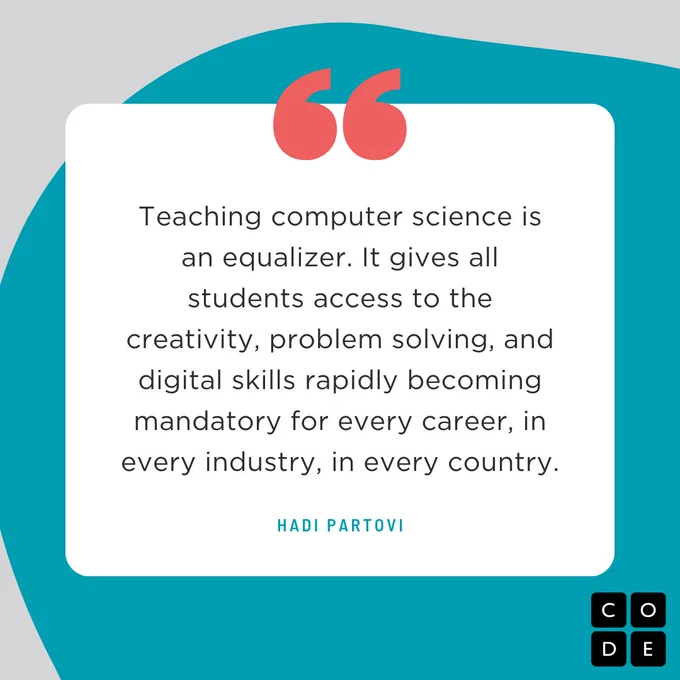 "Teaching computer science is an equalizer. It gives all students access to the creativity, problem solving, and digital skills rapidly becoming mandatory for every career, in every industry, in every country." ? Hadi Partovi