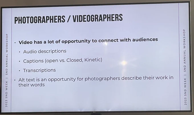 PHOTOGRAPHERS / VIDEOGRAPHERS
• Video has a lot of opportunity to connect with audiences
• Audio descriptions
• Captions (open vs. Closed, Kinetic)
• Transcriptions
• Alt text is an opportunity for photographers describe their work in their words