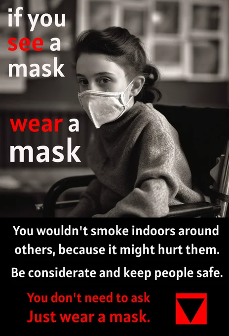 A girl wearing a mask sitting in a wheelchair.  The text reads, if you see a mask, wear a mask. You wouldn't smoke indoors around others, because it might hurt them. Be considerate and keep people safe. You don't need to ask - just wear a mask. There is the image of an inverted black triangle. 