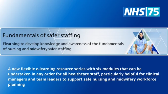 NHS 75 logo and the copy: Fundamentals of safer staffing. e-learning to develop knowledge and awareness of the fundamentals of nursing and midwifery safer staffing.
A new flexible e-learning resource with six modules that can be undertaken in any order for all healthcare staff, particularly helpful for clinical managers and team leaders to support safe nursing and midwifery workforce planning.