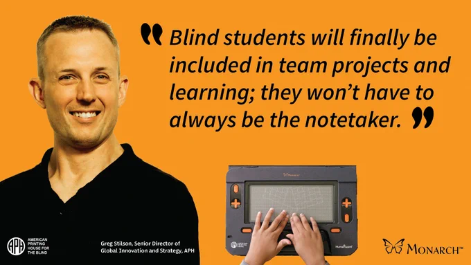 Hands touching a tactile graphic displayed on the Monarch.
Text: "Blind students will finally be included in team projects and learning; they won't have to always be the notetaker."
Greg Stilson, Senior Director of Global Innovation and Strategy, APH. 
APH logo
Monarch logo