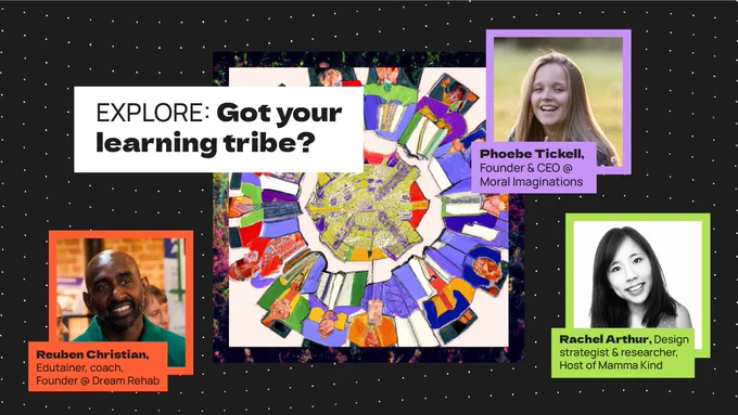 What role will learning communities play in the coming decade? Have you got your learning tribe? Listen to the stories of 3 people crafting a learning tribe around them & get inspired to create yours. You’ll hear from Reuben Christian (edutainer, coach, and founder at Dream Rehab), Rachel Arthur (strategist, researcher, and Host of the Huddle Mamma Kind) and Phoebe Tickell (founder and CEO at Moral Imaginations). 