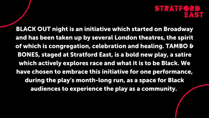 Text reads "BLACK OUT night is an initiative which started on Broadway and has been taken up by several London theatres, the spirit of which is congregation, celebration and healing. TAMBO & BONES, staged at Stratford East, is a bold new play, a satire which actively explores race and what it is to be Black. We have chosen to embrace this initiative for one performance, during the play’s month-long run, as a space for Black audiences to experience the play as a community."
