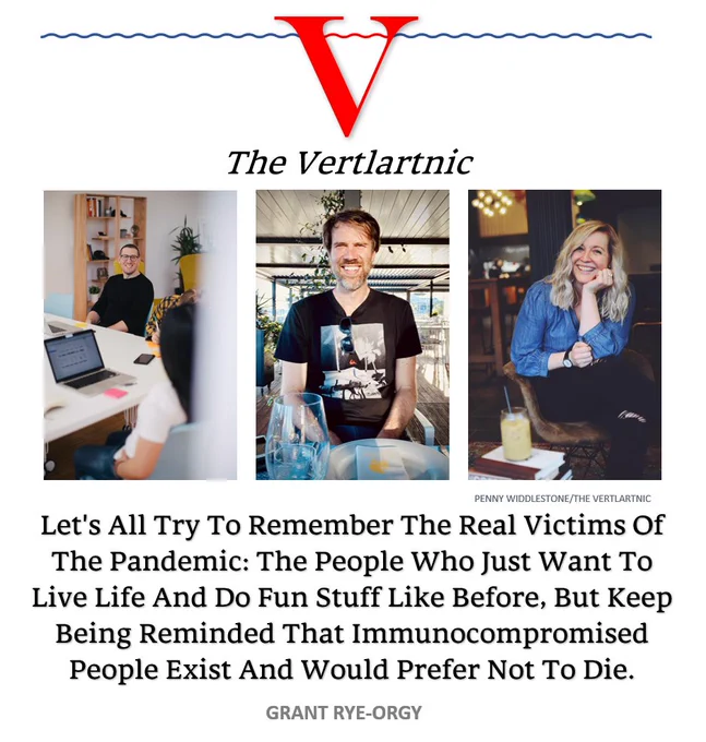 People who just want to be happy and are clearly the real victims of the pandemic
Headline:
Let's All Try To Remember The Real Victims Of The Pandemic: The People Who Just Want To Live Life And Do Fun Stuff Like Before, But Keep Being Reminded That Immunocompromised People Exist And Would Prefer Not To Die.
Story by Penny Widdlestone and Grant Rye-Orgy

Photos from unsplash