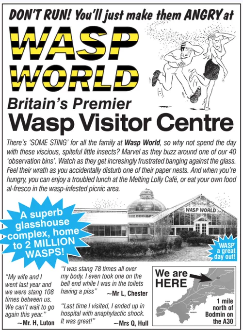 DON'T RUN! You'll just make them ANGRY at WASP WORLD
Britain's Premier Wasp Visitor Centre
There's 'SOME STING' for all the family at Wasp World, so why not spend the day
with these vicious, spiteful little insects? Marvel as they buzz around one of our 40
'observation bins". Watch as they get incresingly frustrated banging against the glass.
Feel their wrath as you accidentally disturb one of their paper nests. And when you're
hungry, you can enjoy a troubled lunch at the Melting Lolly Café, or eat your own food
al-fresco in the wasp-infested picnic area.
A superb glasshouse complex, home
to 2 MILLION WASPS!
"I was stang 78 times all over my body. I even took one on the bell end while I was in the toilets having a piss"
~Mr L, Chester
"My Wife and I went last year and we were stung 108 times between us. We can't wait to go again this year" Mr H, Luton
"Last time I visited, I ended up in
"last time i visited, i ended up in hospital with anaphylactic shock. It was great!"
~Mrs Q. Hull
W