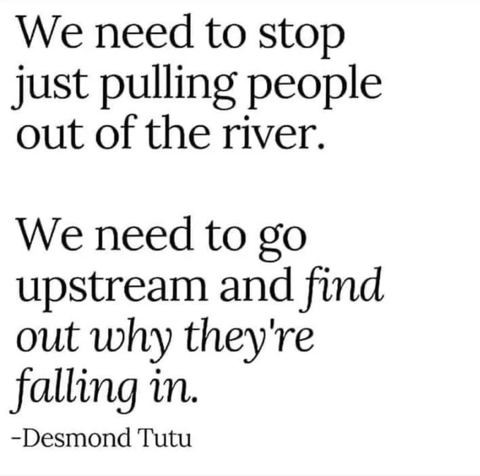 We need to stop just pulling people out of the river.
We need to go upstream and find out why they're falling in.
-Desmond Tutu