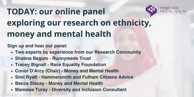 Text reads: “TODAY: our online panel exploring our research on ethnicity, money and mental health. Sign up and hear our panel: Two experts by experience from our Research Community. Shabna Begum - Runnymede Trust. Tracey Bignall - Race Equality Foundation. Conor D'Arcy (Chair) - Money and Mental Health. Simi Ryatt - Hammersmith and Fulham Citizens Advice. Becca Stacey - Money and Mental Health. Mamawa Turay - Diversity and Inclusion Consultant.”