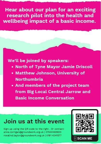 Hear about our plan for an exciting research pilot into the health and wellbeing impact of a basic income.
We'll be joined by speakers:
• North of Tyne Mayor Jamie Driscoll
• Matthew Johnson, University of
Northumbria
• And members of the project team from Big Local Central Jarrow and
Basic Income Conversation
Mira
Join us at this event
Sign up using the OR code to the right. Or contact:
anne.corrigan@groundwork.org.UK 07442493923
rosalind. taylor@groundwork.org.uk | 0191 4241577