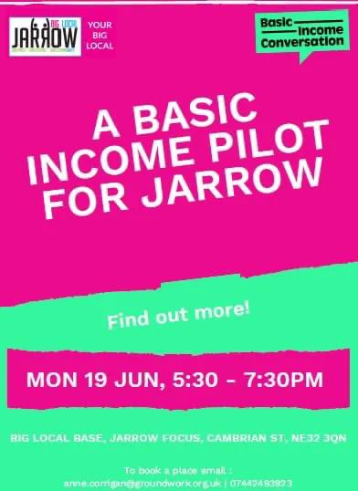 A BASIC
INCOME PILOT FOR JARROW
Find out more!
MON 19 JUN, 5:30 - 7:30PM
BIG LOCAL BASE ARROW FOCUS CAMBRIAN ST. NE32 3ON