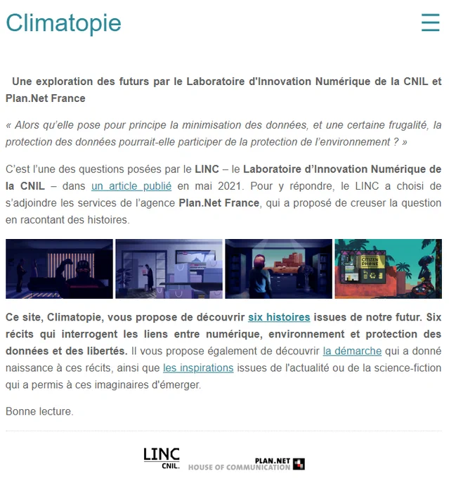 Climatopie

Une exploration des futurs par le Laboratoire d'Innovation Numérique de la CNIL et Plan.Net France

« Alors qu’elle pose pour principe la minimisation des données, et une certaine frugalité, la protection des données pourrait-elle participer de la protection de l’environnement ? »

C’est l’une des questions posées par le LINC – le Laboratoire d’Innovation Numérique de la CNIL – dans un article publié en mai 2021. Pour y répondre, le LINC a choisi de s’adjoindre les services de l’agence Plan.Net France, qui a proposé de creuser la question en racontant des histoires.

Climatopie

Ce site, Climatopie, vous propose de découvrir six histoires issues de notre futur. Six récits qui interrogent les liens entre numérique, environnement et protection des données et des libertés. Il vous propose également de découvrir la démarche qui a donné naissance à ces récits, ainsi que les inspirations issues de l'actualité ou de la science-fiction qui a permis à ces imaginaires d'émerger.