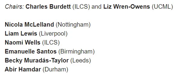 Chairs: Charles Burdett (ILCS) and Liz Wren-Owens (UCML)

Nicola McLelland (Nottingham)
Liam Lewis (Liverpool)
Naomi Wells (ILCS)
Emanuelle Santos (Birmingham)
Becky Muradás-Taylor (Leeds)
Abir Hamdar (Durham)