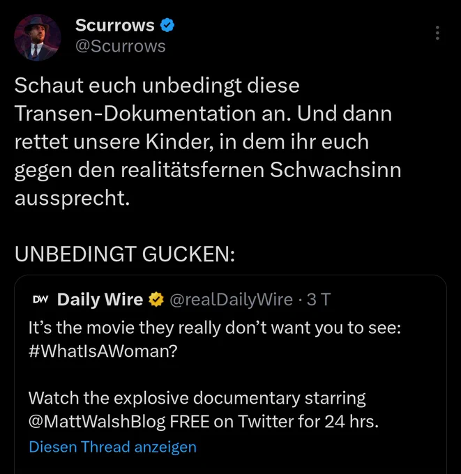 Screenshot eines Tweets des Streamers Theo Bottländer aka. Scurrows @Scurrows

Schaut euch unbedingt diese Transen-Dokumentation an. Und dann rettet unsere Kinder, in dem ihr euch gegen den realitätsfernen Schwachsinn aussprecht.

UNBEDINGT GUCKEN:

DW

Daily Wire⭑@realDailyWire. 3T

It's the movie they really don't want you to see: #WhatIsAWoman?

Watch the explosive documentary starring

@MattWalshBlog FREE on Twitter for 24 hrs.

Diesen Thread anzeigen