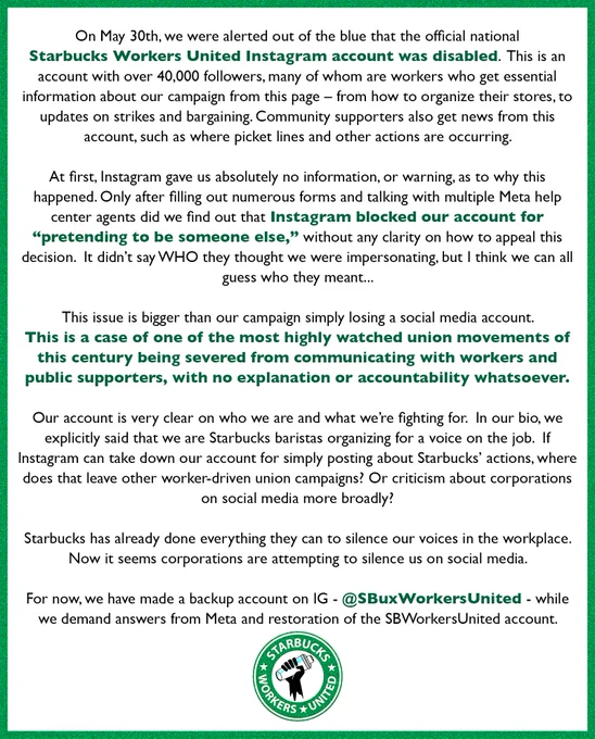 On May 30th, we were alerted out of the blue that the official national
Starbucks Workers United Instagram account was disabled. This is an account with over 40,000 followers, many of whom are workers who get essential information about our campaign from this page - from how to organize their stores, to updates on strikes and bargaining. Community supporters also get news from this account, such as where picket lines and other actions are occurring.
At first, Instagram gave us absolutely no information, or warning, as to why this happened. Only after filling out numerous forms and talking with multiple Meta help center agents did we find out that Instagram blocked our account for
"pretending to be someone else," without any clarity on how to appeal this decision. It didn't say WHO they thought we were impersonating, but I think we can all guess who they meant...