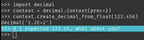 Screenshot of a python interpreter showing:

>>> import decimal
>>> context = decimal.Context(prec=2)
>>> context.create_decimal_from_float(123.456)
Decimal('1.2E 2')
>>> # I expected 123.45, what about you?
