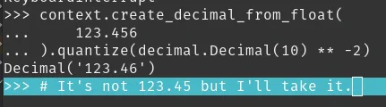 Screenshot of a python interpreter showing:

>>> context.create_decimal_from_float(
...     123.456
... ).quantize(decimal.Decimal(10) ** -2)
Decimal('123.46')
>>> # It's not 123.45 but I'll take it.
