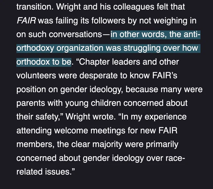 Wright and his colleagues felt that FAIR was failing its followers by not weighing in on such conversations—in other words, the anti-orthodoxy organization was struggling over how orthodox to be. “Chapter leaders and other volunteers were desperate to know FAIR’s position on gender ideology, because many were parents with young children concerned about their safety,” Wright wrote. “In my experience attending welcome meetings for new FAIR members, the clear majority were primarily concerned about gender ideology over race-related issues.”