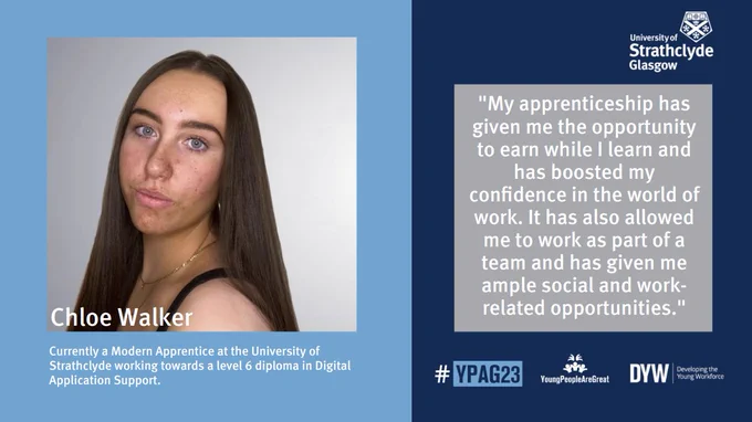 Potrait image of Chloe Walker with text underneath reading: Currently a Modern Apprentice at the University of Strathclyde working towards a level 6 diploma in Digital Application Support

Quote on the right hand side reading "My apprenticeship has given me the opportunity to earn while I learn and has boosted my confidence in the world of work. It has also allowed me to work as part of a team and has given me ample social and workrelated opportunities."