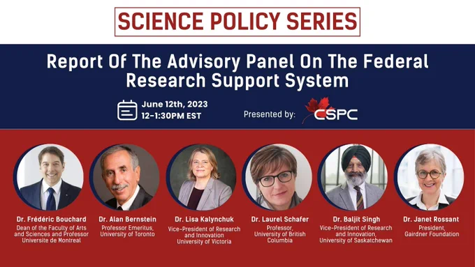 Science Policy Series: Report Of The Advisory Panel On The Federal Research Support System. June 12th, 2023. 12-1:30PM EST. Presented by CSPC. Panelists: Dr. Frédéric Bouchard, Dr. Alan Bernstein, Dr. Lisa Kalynchuk, Dr. Laurel Schafer, Dr. Baljit Singh and Dr. Janet Rossant.