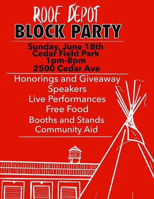 A red flyer with white and black text filling the top half on the graphic. Along the bottom is a white line sketch of the Roof Depot warehouse and a tipi. Black text reads, "Roof Depot Block Party Sunday, June 18th, Cedar Field Park, 1pm to 8pm, 2500 Cedar Ave" Below, white text reads, "Honorings and Giveaway, Speakers, Live Performances, Free Food, Booths and Stands, Community Aid"