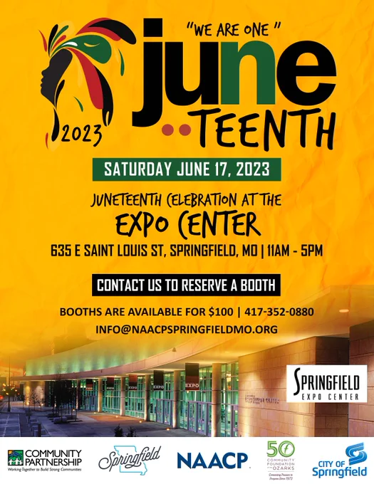 "We are one" Juneteenth. 2023. Saturday, June 17, 2023. Juneteenth Celebration at the Expo Center. 635 E Saint Louis St., Springfield, MO. 11am - 5pm. Contact us to reserve a booth. Booths are available for $100. 417-352-0880. info@naacpspringfieldmo.org. Community Partnership. Working Together to Build Strong Communities. Springfield. NAACP. 50 Community Foundations of the Ozarks: Connecting Purpose since 1973. City of Springfield  