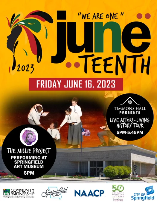 "We are one" Juneteenth 2023. Friday, June 16, 2023. Timmons Hall Presents Live Actors-Living History Tour 5pm-5:45pm. The Millie Project is Performing at Springfield Art Museum at 6pm. Community Partnership. Working Together to Build Strong Communities. Springfield. NAACP. 50 Community Foundations of the Ozarks: Connecting Purpose since 1973. City of Springfield  