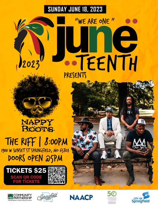 Sunday, June 18, 2023. "We are one" Juneteenth. 2023. Presents. Nappy Roots. The Riff. 8:00 pm. 1900 W Sunset St Springfield, MO 65807. Doors open @ 5 pm. Tickets $25. Scan QR code for tickets. Community Partnership. Working Together to Build Strong Communities. Springfield. NAACP. 50 Community Foundations of the Ozarks: Connecting Purpose since 1973. City of Springfield  