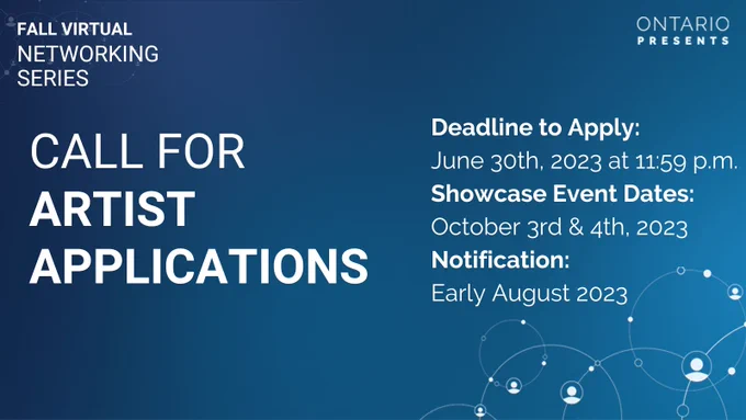 A dark blue gradient banner with a circular network graphic in the top left and bottom right corner. Text in the top left corner reads: Fall Virtual Networking Series.Text in the centre of the graphic reads: Call for Artist Applications. Deadline to Apply: June 30th, 2023 at 11:59 p.m. Showcase Event Dates: October 3rd & 4th, 2023. Notification: Early August 2023.  The Ontario Presents logo sits in the top right corner.