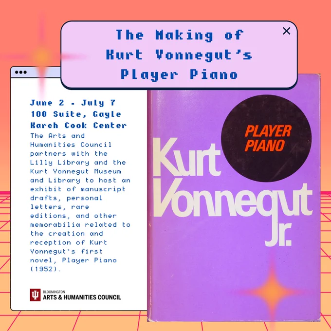 The Making of Kurt Vonnegut's Player Piano. June 2 through July 7. 100 Suite, Gayle Karch Cook Center. The Arts and Humanities Council partners with the Lilly Library and the Kurt Vonnegut Museum and Library to host an exhibit of manuscript drafts, personal letters, rare editions, and other memorabilia related to the creation and reception of Kurt Vonnegut's first novel, Player Piano (1952). Image shows the first edition of Player Piano in a purple dustjacket.
