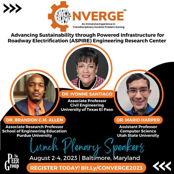CONVERGE: An Immersive Experience in Transdisciplinary Societal Problem Solving

“Advancing Sustainability through Powered Infrastructure for Roadway Electrification (ASPIRE) Engineering Research Center ”

Lunch Plenary Speakers

Dr. Ivonne Santiago, Associate Professor of Civil Engineering, University of Texas El Paso
Dr. Brandon C.M. Allen, Associate Research Professor, School of Engineering Education, Purdue University
Dr. Mario Harper, Assistant Professor of Computer Science, Utah State University

August 2-4, 2023 | Baltimore, Maryland

REGISTER TODAY! Bit.Ly/CONVERGE2023

Photos of Dr. Ivonne Santiago, Dr. Brandon C.M. Allen, and Dr. Mario Harper