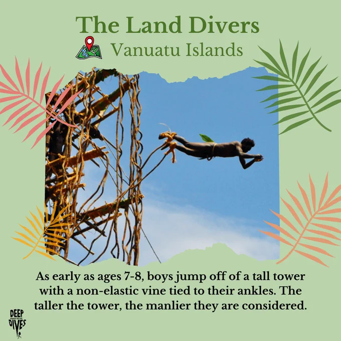The Land Divers
(location pin) Vanuatu Islands
As early as ages 7-8, boys jump off of a tall tower with a non-elastic vine tied to their ankles. The taller the tower, the manlier they are considered. 
