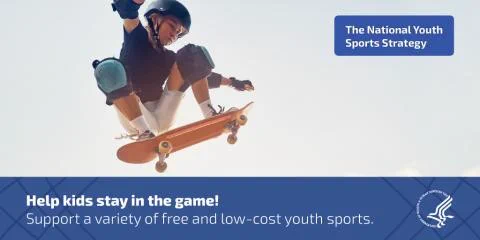 The National Youth Sports Strategy.
Graphic of a young, Caucasian boy in the air on a skateboard wearing protective pads and helmet.
Help kids stay in the game! Support a variety of free and low-cost youth sports.
HHS logo.