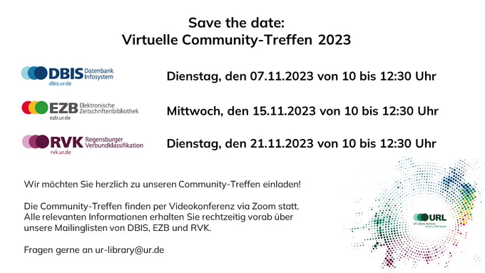 Save the date: virtuelle Community-Treffen 2023; DBIS: Dienstag, den 07.11.2023 von 10 bis 12:30; EZB: Mittwoch, den 15.11.2023 von 10 bis 12:30; RVK: Dienstag, 21.11.2023 von 10 bis 12:30; Wir möchten Sie herzlich zu unseren Community-Treffen einladen! Die Community-Treffen finden per Videokonferenz via Zoom statt. Alle relevanten Informationen erhalten Sie rechtzeitig vorab über unsere Mailinglisten von DBIS, EZB und RVK. Fragen gerne an ur-library@ur.de
