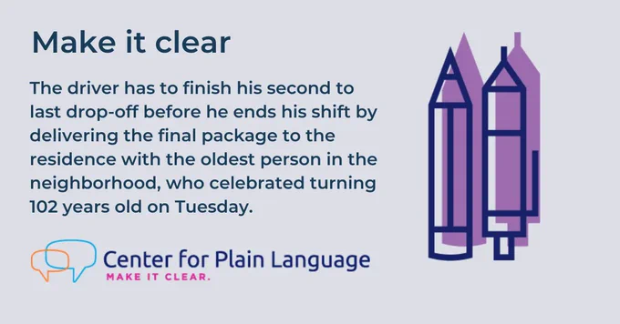 A decorative image that says: Make it clear. The driver has to finish his second to last drop-off before he ends his shift by delivering the final package to the residence with the oldest person in the neighborhood, who celebrated turning 102 years old on Tuesday.